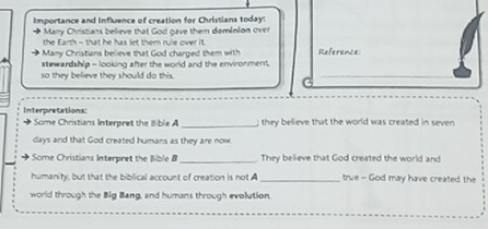 Importance and Influence of creation for Christians today: 
-, Marry Christans believe that God gave them domInion over 
the Earth - that he has let them rule over it 
Many Christians believe that God charged them with References 
stewardship - looking after the world and the environment. 
so they believe they should do this. 
_ 
Interpretations: 
Some Christians Interpret the 8 ble A _they believe that the world was created in seven 
days and that God created humans as they are now. 
_ 
Some Christians Interpret the Bible B They believe that God created the world and 
humanity, but that the biblical account of creation is not A _true - God may have created the 
world through the Big Bang, and humans through evolution.