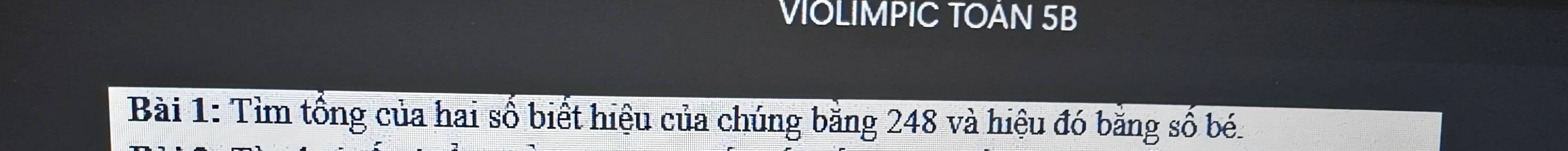 VIOLIMPIC TOAN 5B
Bài 1: Tìm tổng của hai số biết hiệu của chúng băng 248 và hiệu đó bằng số bé.