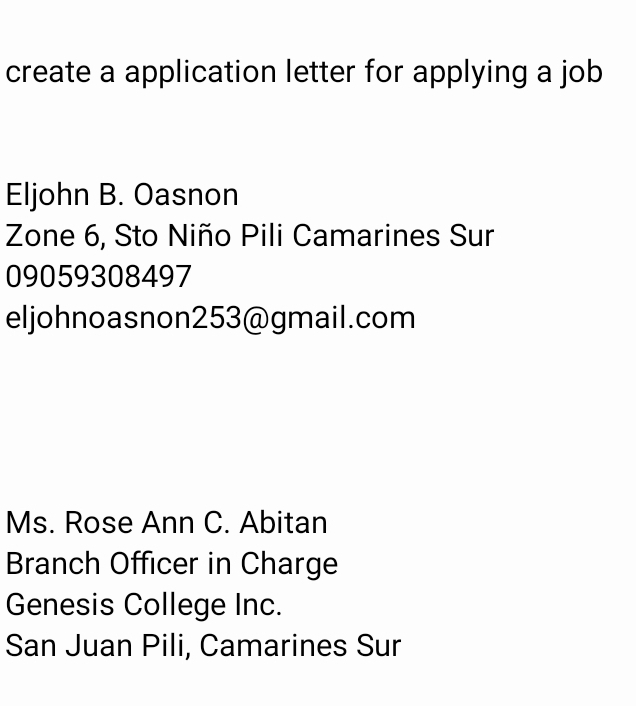 create a application letter for applying a job 
Eljohn B. Oasnon 
Zone 6, Sto Niño Pili Camarines Sur 
09059308497 
eljohnoasnon253@gmail.com 
Ms. Rose Ann C. Abitan 
Branch Officer in Charge 
Genesis College Inc. 
San Juan Pili, Camarines Sur