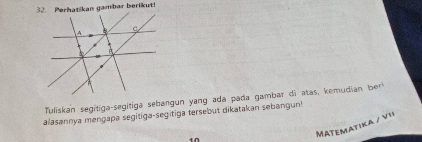 Perhatikan gambar berikut! 
Tuliskan segitiga-segitiga sebangun yang ada pada gambar di atas, kemudian beri 
alasannya mengapa segitiga-segitiga tersebut dikatakan sebangun! 
MATEMATIKA / VI 
10