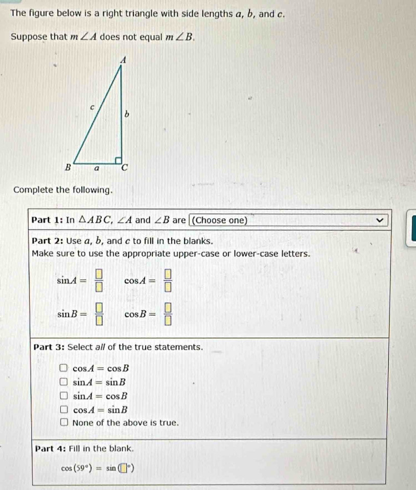 The figure below is a right triangle with side lengths a, b, and c.
Suppose that m∠ A does not equal m∠ B. 
Complete the following.
Part 1: In △ ABC, ∠ A and ∠ B are (Choose one)
Part 2: Use a, b, and c to fill in the blanks.
Make sure to use the appropriate upper-case or lower-case letters.
sin A= □ /□   cos A= □ /□  
sin B= □ /□   cos B= □ /□  
Part 3: Select all of the true statements.
cos A=cos B
sin A=sin B
sin A=cos B
cos A=sin B
None of the above is true.
Part 4 B Fill in the blank.
cos (59°)=sin (□°)