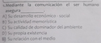 Mediante la comunicación el ser humano
asegura_ .
A) Su desarrollo económico - social
B) Su actividad memorística
C) Su calidad de dominador del ambiente
D) Su propia existencia
Su relación con el medio