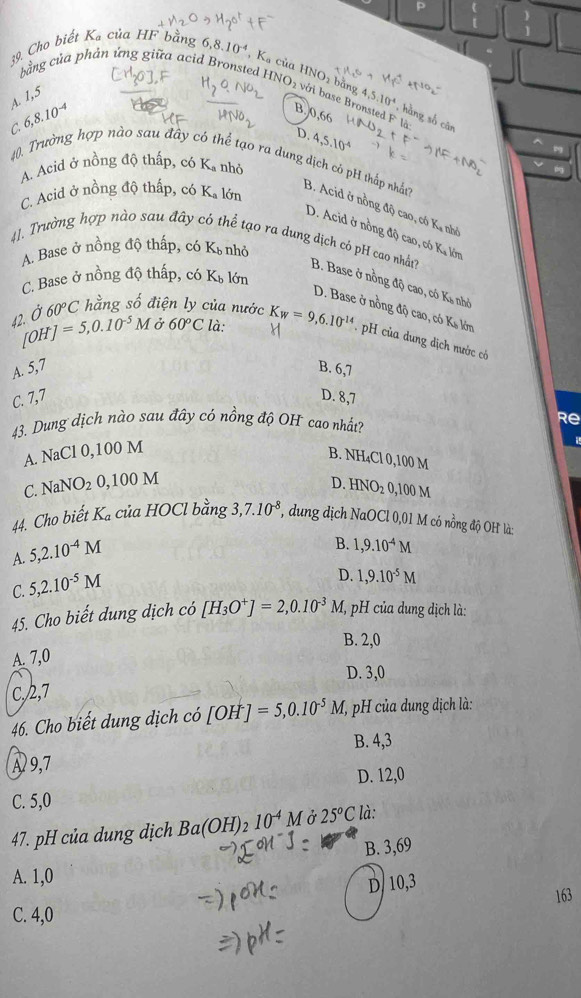 Cho biết K_a của HF bằng 6,8.10^(-4), ,K_a của l INO_1 bằng 4,5.10^4 , hàng số cân
bằng của phản ứng giữa acid Bronsted INO_2 với base Bronsted F là
A. 1,5
6,8.10^(-4)
B,0,66
D. 4,5.10^(-4)
A. Acid ở nồng độ thấp, có Ka nhỏ
C. 40. Trường hợp nào sau đây có thể tạo ra dung dịch cô pH thấp nhất B. Acid ở nồng độ cao, có Ka nhớ
C. Acid ở nồng độ thấp, có K_a lớn
D. Acid ở nồng độ cao, có Ka lớn
A. Base ở nồng độ thấp, có Kỳ nhỏ
41. Trường hợp nào sau đây có thể tạo ra dung dịch có pH cao nhất7 B. Base ở nồng độ cao, có Ka nhỏ
C. Base ở nồng độ thấp, có K_b lớn
60°C hằng số điện ly của nước
D. Base ở nồng độ cao, có Kỳ lớn
42. Ở [OH]=5,0.10^(-5)M ở 60°C là: K_W=9,6.10^(-14). H của dung địch nước có
A. 5,7 B. 6,7
C. 7,7 D. 8,7
43. Dung dịch nào sau đây có nồng độ OH cao nhất? Re
A. NaCl 0,100 M
B. NH₄Cl 0,100 M
D.
C. NaNO_20,100M HNO_20, 00 M
44. Cho biết K_a của HOCl bằng 3,7.10^(-8) *, dung dịch NaOCl 0,01 M có nồng độ OH là:
A. 5,2.10^(-4)M
B. 1,9.10^(-4)M
C. 5,2.10^(-5)M
D. 1,9.10^(-5)M
45. Cho biết dung dịch có [H_3O^+]=2,0.10^(-3)M (, pH của dung dịch là:
B. 2,0
A. 7,0
D. 3,0
C./2,7
46. Cho biết dung dịch có [OH^-]=5,0.10^(-5)M, (, pH của dung dịch là:
B. 4,3
A 9,7
D. 12,0
C. 5,0
47. pH của dung dịch Ba(OH)_210^(-4)M Ở 25°C ' là:
B. 3,69
A. 1,0
D/ 10,3
163
C. 4,0