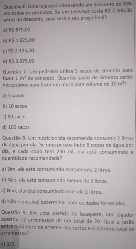 Uma loja está oferecendo um desconto de 35%
em todos os produtos. Se um televisor custa R$ 2.500,00
antes do desconto, qual será o seu preço final?
a) R$ 875,00
b) R$ 1.625,00
c) R$ 2.125,00
d) R$ 3.375,00
Questão 7: Um pedreiro utiliza 5 sacos de cimento para
fazer 1m^3 de concreto. Quantos sacos de cimento serão
necessários para fazer um muro com volume de 10m^3
a) 5 sacos
b) 10 sacos
c) 50 sacos
d) 100 sacos
Questão 8: Um nutricionista recomenda consumir 2 litros
de água por dia. Se uma pessoa bebe 8 copos de água por
dia, e cada copo tem 250 ml, ela está consumindo a
quantidade recomendada?
a) Sim, ela está consumindo exatamente 2 litros.
b) Não, ela está consumindo menos de 2 litros.
c) Não, ela está consumindo mais de 2 litros.
d) Não é possível determinar com os dados fornecidos.
Questão 9: Em uma partida de basquete, um jogador
acertou 12 arremessos de um total de 20. Qual a razão
entre o número de arremessos certos e o número total de
arremessos?
a) 3/5