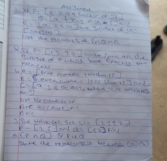 nasignmek
P=[x:x is a fccror of 36
Q=[x: 1/2 x-3 and
R=[x:x<10] are Bub3er of u=
I intesers I 
List te exemente PnQnR 
QRC P=beginbmatrix 1&2&3&4endbmatrix write down alle 
Bubset of p which have exacty two 
eenents 
b A= I Prine numbers lesschan (s]
B=5 even numbers lees uan is] and
C=[x:3≤slant x<12</tex>, er? 
,where x is on intes 
Kist te elements cr 
Ane QUCAuSSnC 
onc 
3 The univesal set u=[2357]
p-[25] and Q=[57]R'nd
(P∩ Q) ③ PuQ 
Bete the relationship between (a)(b)