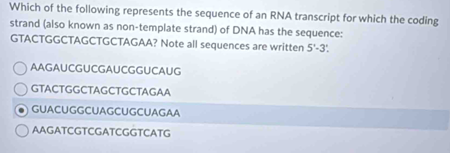 Which of the following represents the sequence of an RNA transcript for which the coding
strand (also known as non-template strand) of DNA has the sequence:
GTACTGGCTAGCTGCTAGAA? Note all sequences are written 5'-3'.
AAGAUCGUCGAUCGGUCAUG
GTACTGGCTAGCTGCTAGAA
GUACUGGCUAGCUGCUAGAA
AAGATCGTCGATCGGTCATG