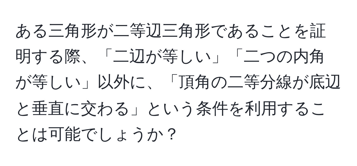 ある三角形が二等辺三角形であることを証明する際、「二辺が等しい」「二つの内角が等しい」以外に、「頂角の二等分線が底辺と垂直に交わる」という条件を利用することは可能でしょうか？