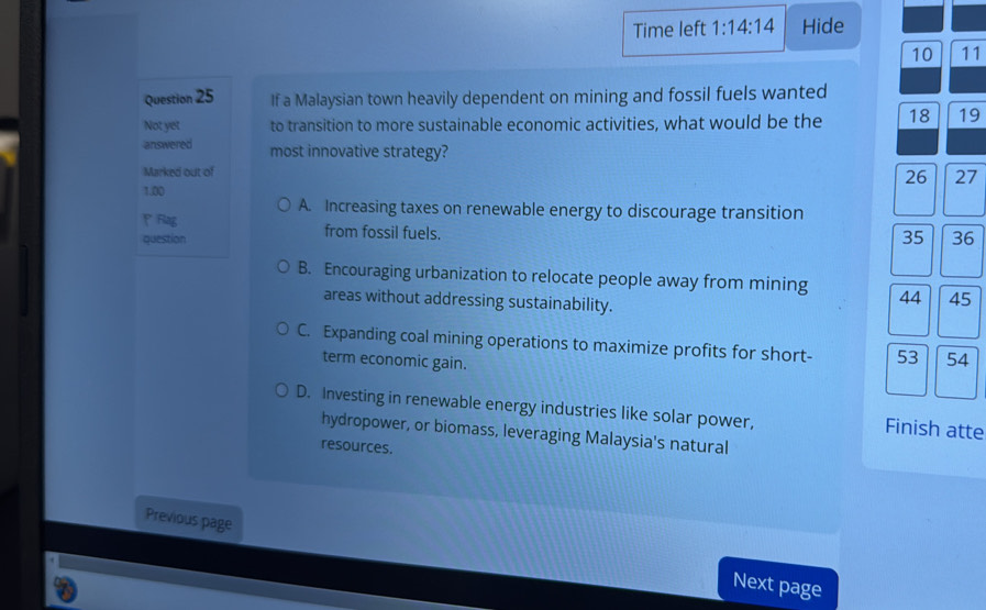 Time left 1:14:14 Hide
10 11
Question 25 If a Malaysian town heavily dependent on mining and fossil fuels wanted
Not yet to transition to more sustainable economic activities, what would be the 18 19
answered most innovative strategy? 27
Marked out of
26
1.00
A. Increasing taxes on renewable energy to discourage transition
P Flag from fossil fuels.
question 35 36
B. Encouraging urbanization to relocate people away from mining 44 45
areas without addressing sustainability.
C. Expanding coal mining operations to maximize profits for short- 53 54
term economic gain.
D. Investing in renewable energy industries like solar power, Finish atte
hydropower, or biomass, leveraging Malaysia's natural
resources.
Previous page
Next page