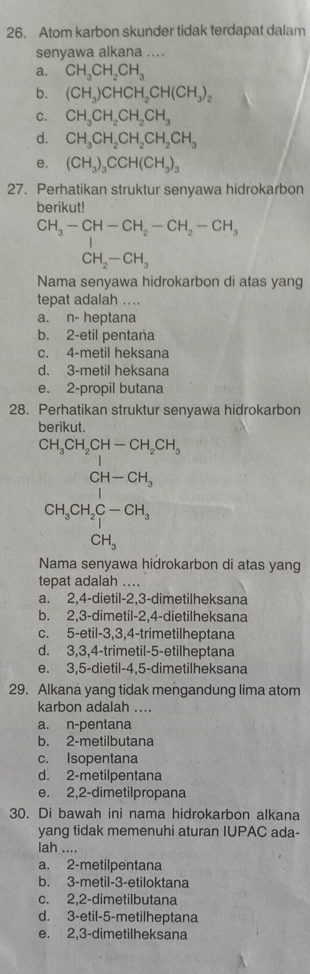 Atom karbon skunder tidak terdapat dalam
senyawa alkana ....
a. CH_3CH_2CH_3
b. (CH_3)CHCH_2CH(CH_3)_2
C. CH_3CH_2CH_2CH_3
d. CH_3CH_2CH_2CH_2CH_3
e. (CH_3)_3CCH(CH_3)_3
27. Perhatikan struktur senyawa hidrokarbon
berikut!
CH_3-CH-CH_2-CH_2-CH_3
CH_2-CH_3
Nama senyawa hidrokarbon di atas yang
tepat adalah ....
a. n- heptana
b. 2-etil pentana
c. 4-metil heksana
d. 3-metil heksana
e. 2-propil butana
28. Perhatikan struktur senyawa hidrokarbon
berikut.
CH_3CH_2CH-CH_2CH_3
CH_3CH_2CH_2C-CH-H_3 CH_3endarray
Nama senyawa hidrokarbon di atas yang
tepat adalah ....
a. 2,4-dietil-2,3-dimetilheksana
b. 2,3-dimetil-2,4-dietilheksana
c. 5-etil-3,3,4-trimetilheptana
d. 3,3,4-trimetil-5-etilheptana
e. 3,5-dietil-4,5-dimetilheksana
29. Alkana yang tidak mengandung lima atom
karbon adalah ....
a. n-pentana
b. 2-metilbutana
c. Isopentana
d. 2-metilpentana
e. 2,2-dimetilpropana
30. Di bawah ini nama hidrokarbon alkana
yang tidak memenuhi aturan IUPAC ada-
lah ....
a. 2-metilpentana
b. 3-metil-3-etiloktana
c. 2,2-dimetilbutana
d. 3-etil-5-metilheptana
e. 2,3-dimetilheksana