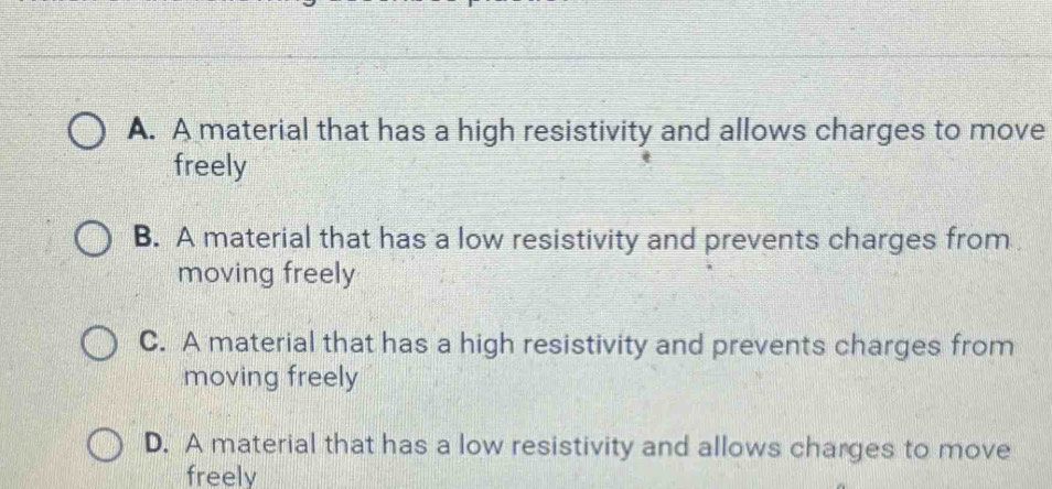 A. A material that has a high resistivity and allows charges to move
freely
B. A material that has a low resistivity and prevents charges from
moving freely
C. A material that has a high resistivity and prevents charges from
moving freely
D. A material that has a low resistivity and allows charges to move
freely