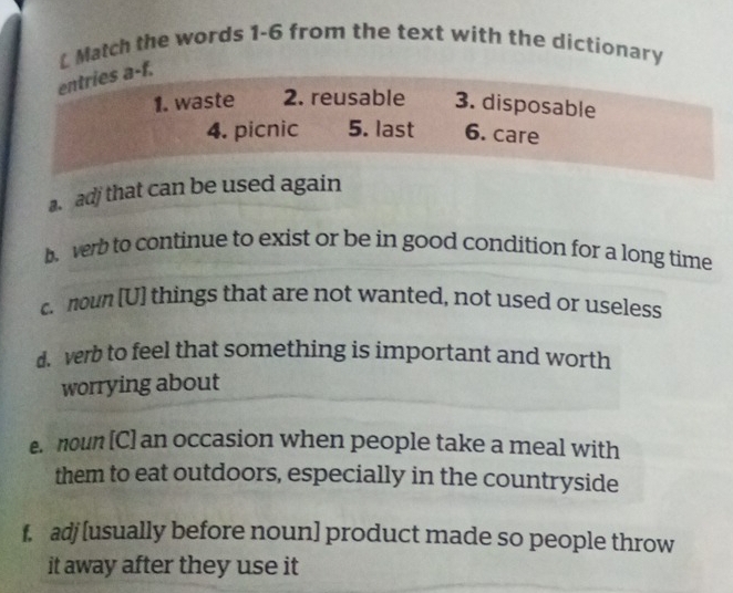 Match the words 1-6 from the text with the dictionary 
entries a-f. 
1. waste 2. reusable 3. disposable 
4. picnic 5. last 6. care 
a. adj that can be used again 
b verb to continue to exist or be in good condition for a long time 
c noun [U] things that are not wanted, not used or useless 
d. verb to feel that something is important and worth 
worrying about 
e. noun [C] an occasion when people take a meal with 
them to eat outdoors, especially in the countryside 
f. adj[usually before noun] product made so people throw 
it away after they use it