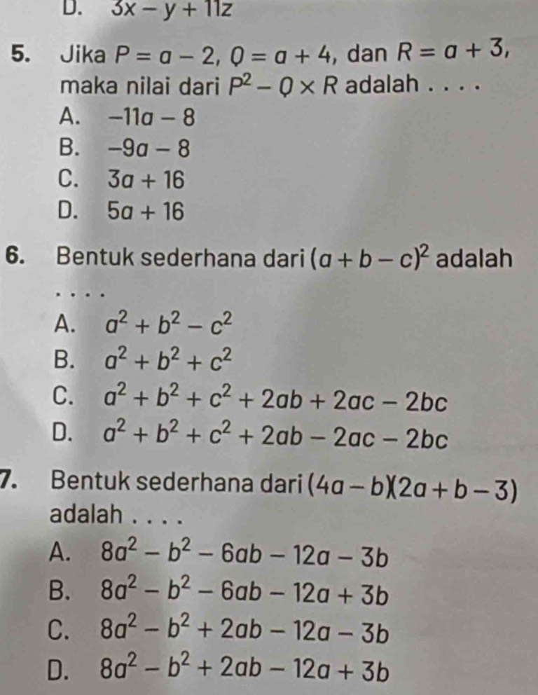 3x-y+11z
5. Jika P=a-2, 0=a+4 , dan R=a+3, 
maka nilai dari P^2-Q* R adalah . . . .
A. -11a-8
B. -9a-8
C. 3a+16
D. 5a+16
6. Bentuk sederhana dari (a+b-c)^2 adalah
A. a^2+b^2-c^2
B. a^2+b^2+c^2
C. a^2+b^2+c^2+2ab+2ac-2bc
D. a^2+b^2+c^2+2ab-2ac-2bc
7. Bentuk sederhana dari (4a-b)(2a+b-3)
adalah . . . .
A. 8a^2-b^2-6ab-12a-3b
B. 8a^2-b^2-6ab-12a+3b
C. 8a^2-b^2+2ab-12a-3b
D. 8a^2-b^2+2ab-12a+3b