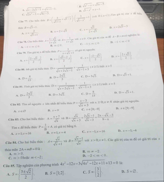 A. sqrt(x-2sqrt x-1)=sqrt(x-1)-1. B. sqrt(x^2-x)=sqrt(3x-5).
D. sqrt(1-x^2)=x-1.
C. sqrt(2x^2-3)=sqrt(4x-3).
Câu 77. Cho biểu thức B=( 3/sqrt(1+x) +sqrt(1-x)):( 3/sqrt(1-x^2) +1) (với 0≤ x<1) Tìm giá trị của x đễ biêu
thức B=sqrt(3)-1.
A. x= 2/sqrt(3)+1  B. x=2+sqrt(3) C. x= sqrt(3)/2+sqrt(3) . D. x=2sqrt(3)-3
Cău 78, Cho biểu thức A= (1-sqrt(x))/1+sqrt(x)  và A= 1/1+sqrt(x)  với x≥ 0 Các giá trị của m đề A-B= m có nghiệm là:
A. -1 B. m≤ 0. C. -1≤ m≤ 0. D. -1
Câu 79. Tìm giá trị x để biểu thức P= 3/x+sqrt(x)+1  có giá trị nguyên.
A. x=  (2-sqrt(3))/2 ;1 B. x=  (sqrt(3)-2)/2 ;1 C. x=  (-2-sqrt(3))/2  D. x=  (2+sqrt(3))/2 
Câu 80, ính giá trị biểu thức D=frac 1sqrt(x+2sqrt x-1)+ 1/sqrt(x-1)+3 (x≥ 1) biết x=5
A. D= 8/15 . B. D= 2sqrt(2)/5 . C. D=3sqrt(2). D. D=sqrt(3)+1.
Câu 81. Tính giá trị biểu thức D= 1/sqrt(x)+2sqrt(x-1) + 1/sqrt(x-1)+3 (x≥ 1) biết x=5
A. D= 2sqrt(2)/5 . B. D=3sqrt(2). C. D= 8/15 . D. D=sqrt(3)+1.
Cầu 82. Tìm số nguyên x lớn nhất để biểu thức p= (x-3)/sqrt(x)+3  với x≥ 0;x!= 4 nhận giá trị nguyên.
A. x∈ varnothing B. x=9 C. x∈  0;-9 D. x∈  9;-9
Câu 83. Cho hai biểu thức: A= (x+7)/sqrt(x)  và B= sqrt(x)/sqrt(x)+3 + (2sqrt(x)-1)/sqrt(x)-3 + (2x-sqrt(x)-3)/9-x 
Tim x để biểu thức P= 1/B +A có giá trị bằng 6.
A. x=1;x=16 B. x=1;x=4 C. x=-1;x=16 D. x=-1;-4
Câu 84. Cho hai biểu thức : A= sqrt(x)/sqrt(x)+1  và B= (sqrt(x)-1)/sqrt(x)  với x>0;x!= 1. Các giá trị của m đề có giá tri của x
thỏa mãn 2A+mB=0 là :
B. m!= -2.
A. m>0.
C. m>0 hoặc m . D. -2
Câu 85. Tập nghiệm của phương trình 4x^2-12x-3sqrt(4x^2-12x+11)+13=0 là:
A. S=  3± sqrt(2)/2  . B. S= 1;2 . C. S=  3/2  . D. S=varnothing .