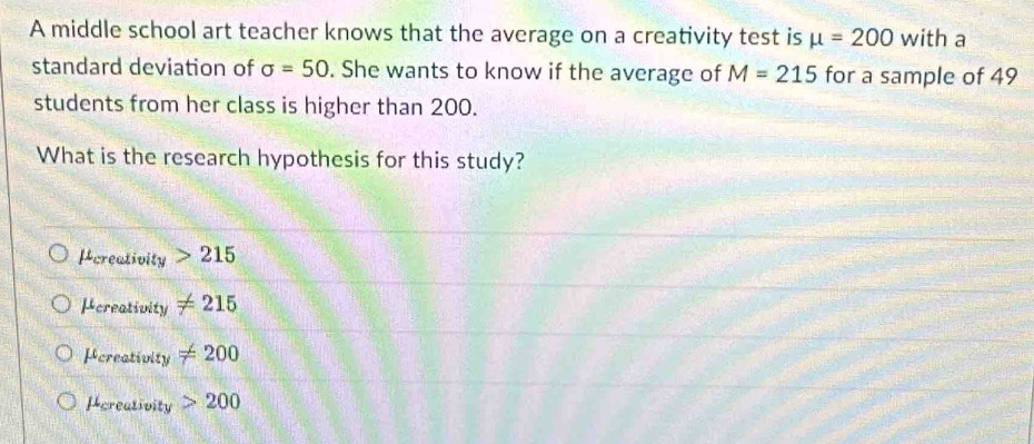 A middle school art teacher knows that the average on a creativity test is mu =200 with a
standard deviation of sigma =50. She wants to know if the average of M=215 for a sample of 49
students from her class is higher than 200.
What is the research hypothesis for this study?
Pcreativity 215
Hereativity != 215
Pereativity != 200
Pereativity 200