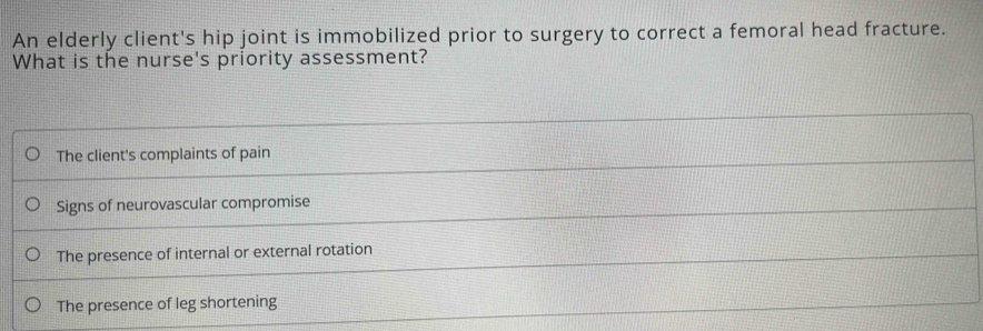 An elderly client's hip joint is immobilized prior to surgery to correct a femoral head fracture.
What is the nurse's priority assessment?
The client's complaints of pain
Signs of neurovascular compromise
The presence of internal or external rotation
The presence of leg shortening