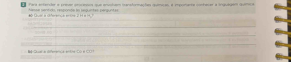 Para entender e prever processos que envolvem transformações químicas, é importante conhecer a linguagem química. 
Nesse sentido, responda às seguintes perguntas: 
a) Qual a diferença entre 2 H e H₂? 
_ 
_ 
_ 
b) Qual a diferença entre Co e CO? 
_