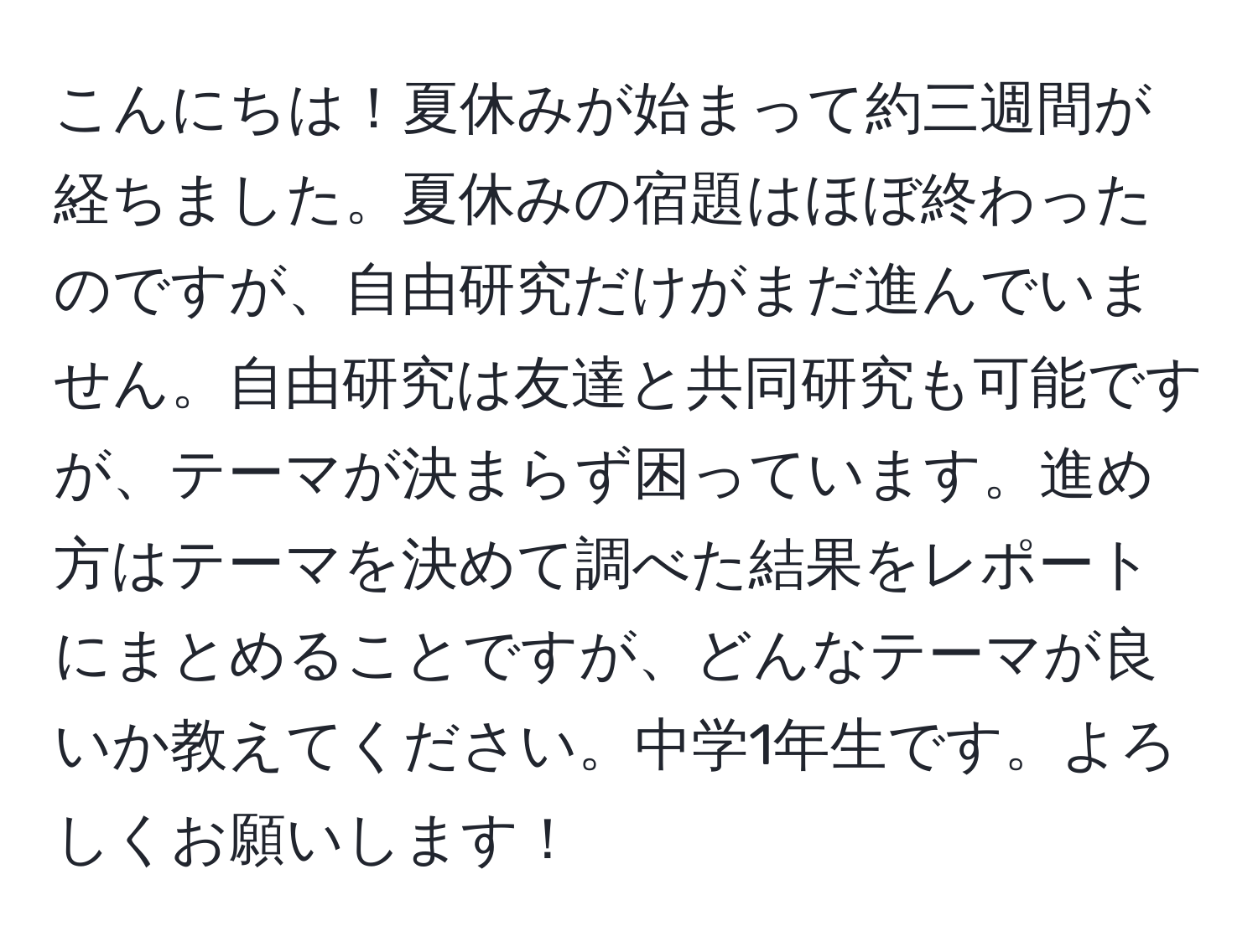 こんにちは！夏休みが始まって約三週間が経ちました。夏休みの宿題はほぼ終わったのですが、自由研究だけがまだ進んでいません。自由研究は友達と共同研究も可能ですが、テーマが決まらず困っています。進め方はテーマを決めて調べた結果をレポートにまとめることですが、どんなテーマが良いか教えてください。中学1年生です。よろしくお願いします！