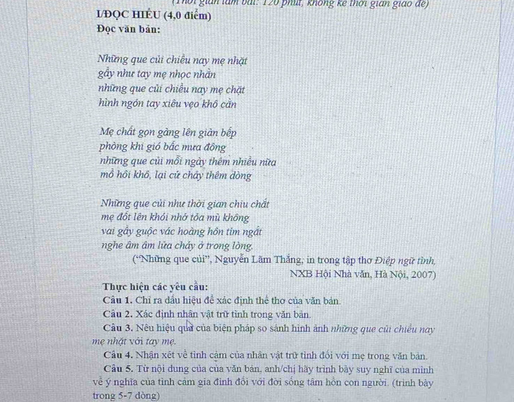 (Thời gián làm bài: 120 phút, không kế thời gián giáo để) 
I/ĐQC HIÉU (4,0 điểm) 
Đọc văn bản: 
Những que củi chiều nay mẹ nhặt 
gẩy như tay mẹ nhọc nhằn 
những que củi chiều nay mẹ chặt 
hình ngón tay xiêu vẹo khô cằn 
Mẹ chất gọn gàng lên giàn bếp 
phòng khi gió bắc mưa đông 
những que củi mỗi ngày thêm nhiều nữa 
mồ hồi khổ, lại cứ cháy thêm dòng 
Những que củi như thời gian chiu chắt 
mẹ đốt lên khói nhớ tỏa mù không 
vai gây guộc vác hoàng hôn tim ngắt 
nghe âm âm lửa cháy ở trong lòng. 
(“Những que củi”, Nguyễn Lãm Thắng, in trong tập thơ Điệp ngữ tình, 
NXB Hội Nhà văn, Hà Nội, 2007) 
Thực hiện các yêu cầu: 
Câu 1. Chỉ ra dầu hiệu đề xác định thể thơ của văn bản. 
Câu 2. Xác định nhân vật trữ tỉnh trong văn bản. 
Câu 3. Nêu hiệu qua của biện pháp so sánh hình ảnh những que củi chiều nay 
mẹ nhặt với tay mẹ. 
Câu 4. Nhận xét về tình cảm của nhân vật trữ tỉnh đối với mẹ trong văn bản. 
Câu 5. Từ nội dung của của văn bản, anh/chị hãy trình bày suy nghĩ của mình 
về ý nghĩa của tình cảm gia đình đổi với đời sống tâm hồn con người. (trình bày 
trong 5-7 dòng)