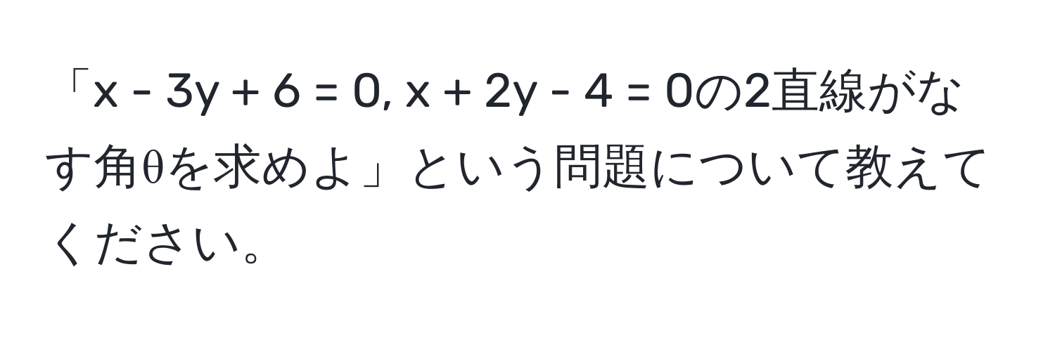 「x - 3y + 6 = 0, x + 2y - 4 = 0の2直線がなす角θを求めよ」という問題について教えてください。