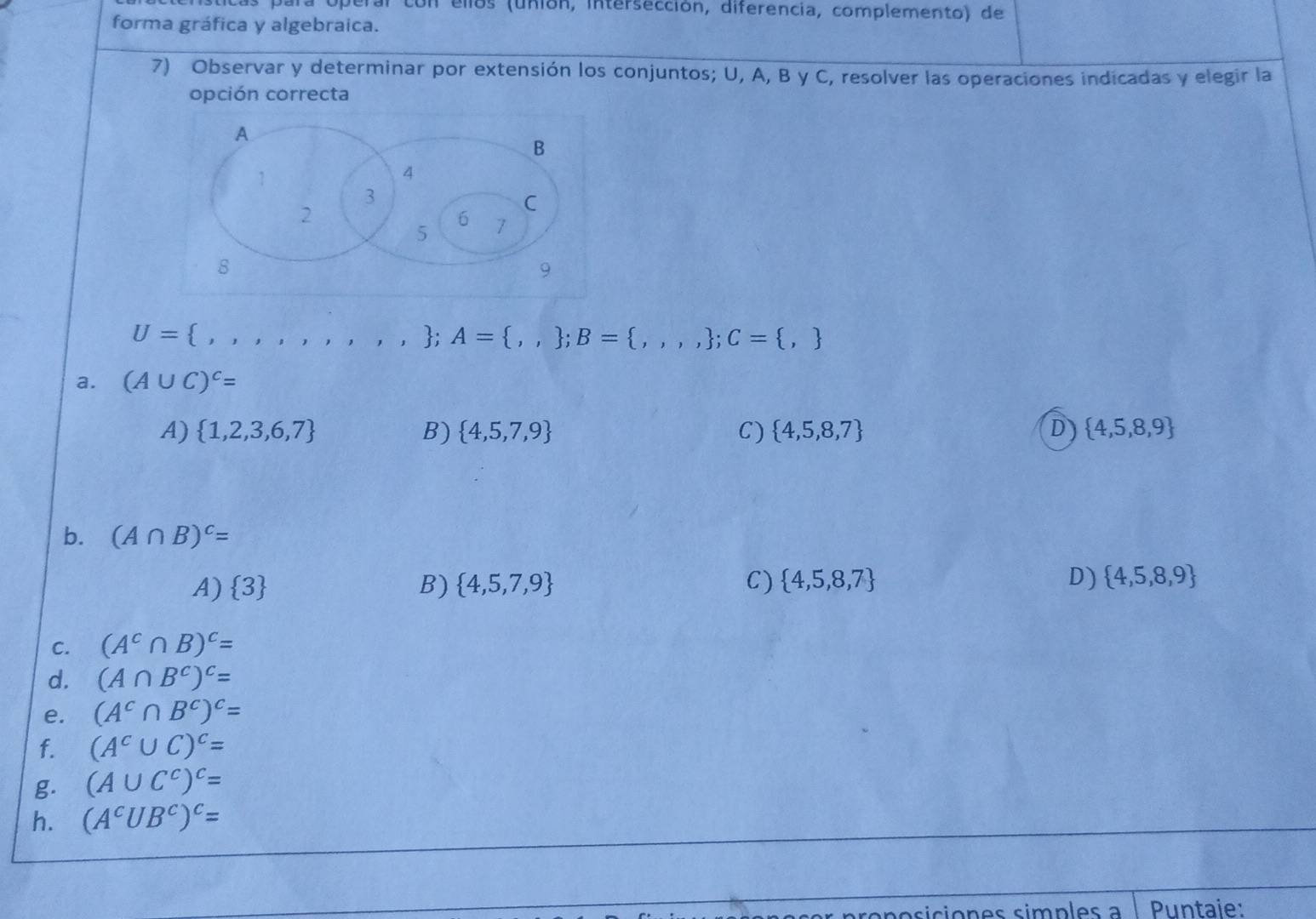 ellos (unión, intersección, diferencia, complemento) de
forma gráfica y algebraica.
7) Observar y determinar por extensión los conjuntos; U, A, B y C, resolver las operaciones indicadas y elegir la
opción correcta
U= : ,,,,,,,.,; A=..  B= ,,,; C= ,
a. (A∪ C)^c=
A)  1,2,3,6,7 B)  4,5,7,9 C)  4,5,8,7 D  4,5,8,9
b. (A∩ B)^c=
A) 3 B)  4,5,7,9 C)  4,5,8,7 D)  4,5,8,9
C. (A^c∩ B)^c=
d. (A∩ B^c)^c=
e. (A^c∩ B^c)^c=
f. (A^c∪ C)^c=
g. (A∪ C^c)^c=
h. (A^cUB^c)^c=
posición es simp es a Puntaje: