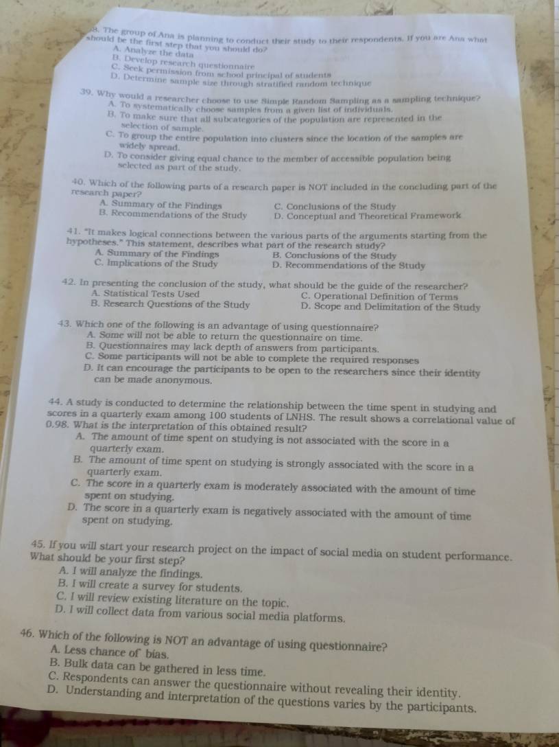 The group of Ana is planning to conduct their study to their respondents. If you are Ana what
should be the first step that you should do?
A. Analyze the data
B. Develop research questionnaire
C. Seek permission from school principal of students
D. Determine sample size through stratified random technique
39. Why would a researcher choose to use Simple Random Sampling as a sampling technique?
A. To systematically choose samples from a given list of individuals,
B. To make sure that all subcategories of the population are represented in the
selection of sample.
C. To group the entire population into clusters since the location of the samples are
widely spread.
D. To consider giving equal chance to the member of accessible population being
selected as part of the study.
40. Which of the following parts of a research paper is NOT included in the concluding part of the
research paper?
A. Summary of the Findings C. Conclusions of the Study
B. Recommendations of the Study D. Conceptual and Theoretical Framework
41. “It makes logical connections between the various parts of the arguments starting from the
hypotheses." This statement, describes what part of the research study?
A. Summary of the Findings B. Conclusions of the Study
C. Implications of the Study D. Recommendations of the Study
42. In presenting the conclusion of the study, what should be the guide of the researcher?
A. Statistical Tests Used C. Operational Definition of Terms
B. Research Questions of the Study D. Scope and Delimitation of the Study
43. Which one of the following is an advantage of using questionnaire?
A. Some will not be able to return the questionnaire on time.
B. Questionnaires may lack depth of answers from participants.
C. Some participants will not be able to complete the required responses
D. It can encourage the participants to be open to the researchers since their identity
can be made anonymous.
 
44. A study is conducted to determine the relationship between the time spent in studying and
scores in a quarterly exam among 100 students of LNHS. The result shows a correlational value of
0.98. What is the interpretation of this obtained result?
A. The amount of time spent on studying is not associated with the score in a
quarterly exam.
B. The amount of time spent on studying is strongly associated with the score in a
quarterly exam.
C. The score in a quarterly exam is moderately associated with the amount of time
spent on studying.
D. The score in a quarterly exam is negatively associated with the amount of time
spent on studying.
45. If you will start your research project on the impact of social media on student performance.
What should be your first step?
A. I will analyze the findings.
B. I will create a survey for students.
C. I will review existing literature on the topic.
D. I will collect data from various social media platforms.
46. Which of the following is NOT an advantage of using questionnaire?
A. Less chance of bias.
B. Bulk data can be gathered in less time.
C. Respondents can answer the questionnaire without revealing their identity.
D. Understanding and interpretation of the questions varies by the participants.