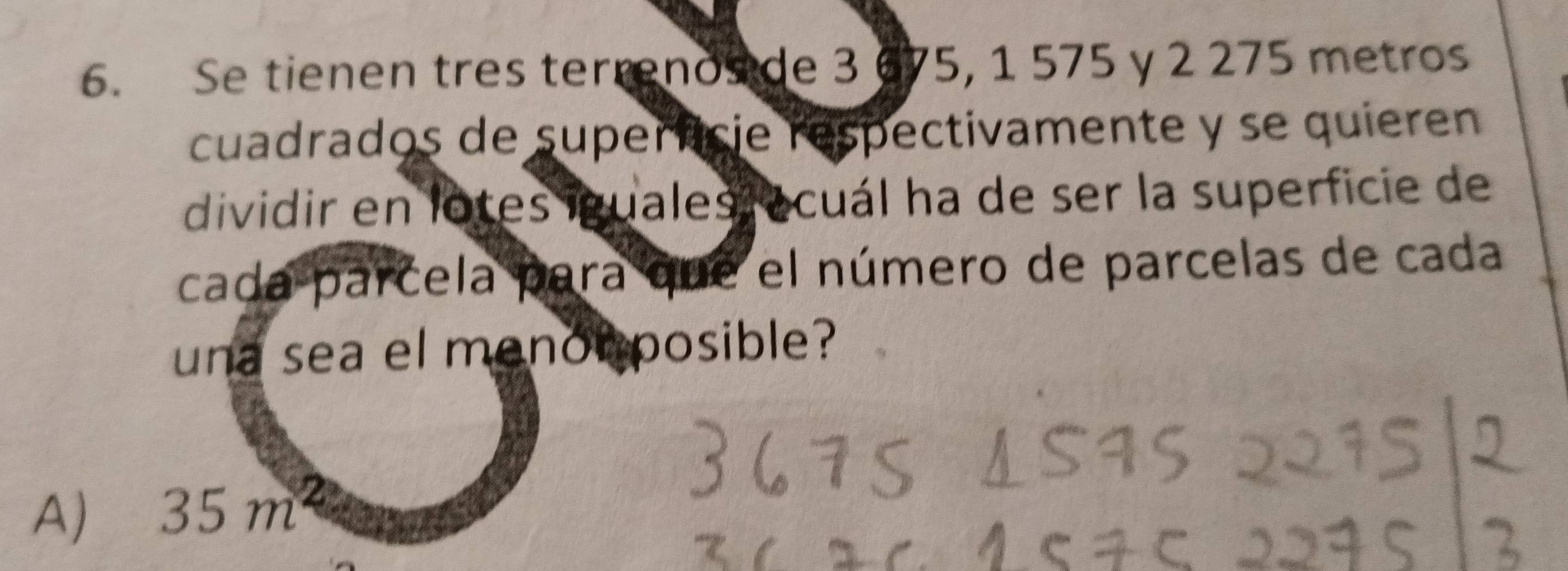 Se tienen tres terrenos de 3 675, 1 575 y 2 275 metros
cuadrados de superncie respectivamente y se quieren
dividir en lotes iguales ocuál ha de ser la superficie de
cada parcela para que el número de parcelas de cada
una sea el menonposible?
A) 35 m