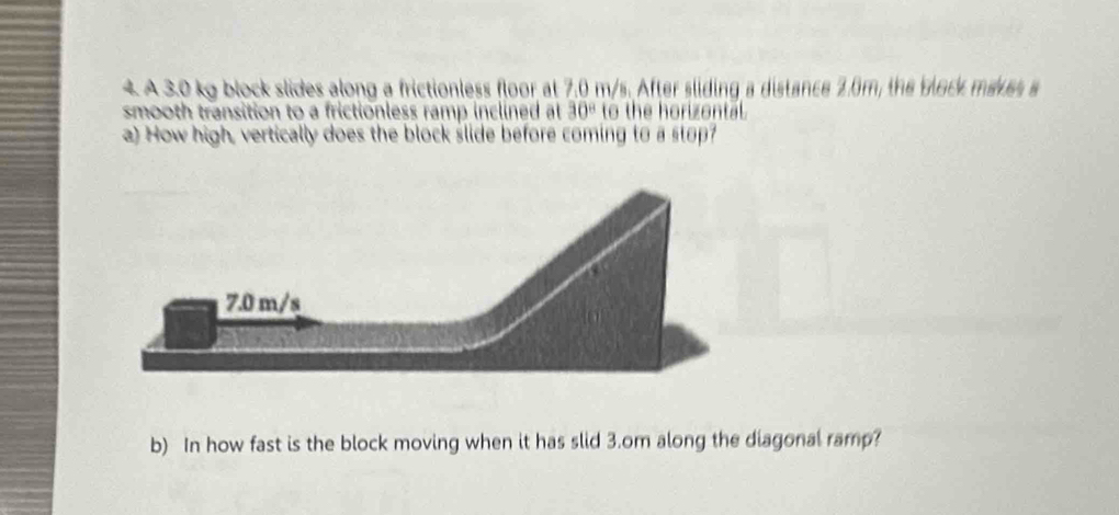 A 3.0 kg block slides along a frictionless floor at 7.0 m/s. After sliding a distance 2.6m, the block maves 
smooth transition to a frictionless ramp inclined at 30° to the horizontal. 
a) How high, vertically does the block slide before coming to a stop? 
b) In how fast is the block moving when it has slid 3.om along the diagonal ramp?