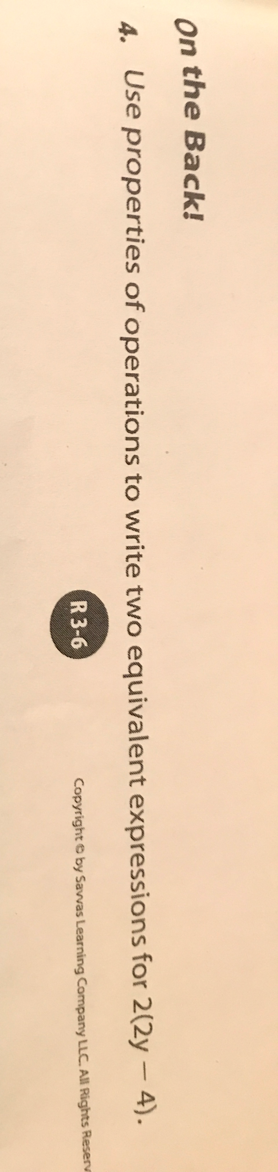 On the Back! 
4. Use properties of operations to write two equivalent expressions for 2(2y-4). 
R 3-6 Copyright © by Savvas Learning Company LLC. All Rights Reser