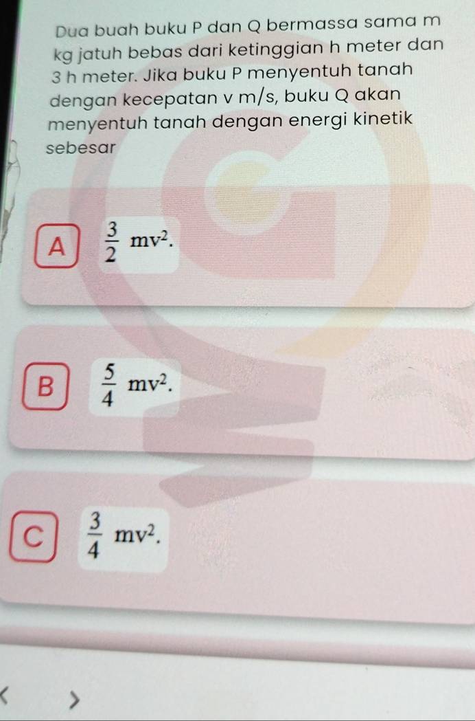 Dua buah buku P dan Q bermassa sama m
kg jatuh bebas dari ketinggian h meter dan
3 h meter. Jika buku P menyentuh tanah
dengan kecepatan v m/s, buku Q akan
menyentuh tanah dengan energi kinetik
sebesar
A  3/2 mv^2.
B  5/4 mv^2.
C  3/4 mv^2.