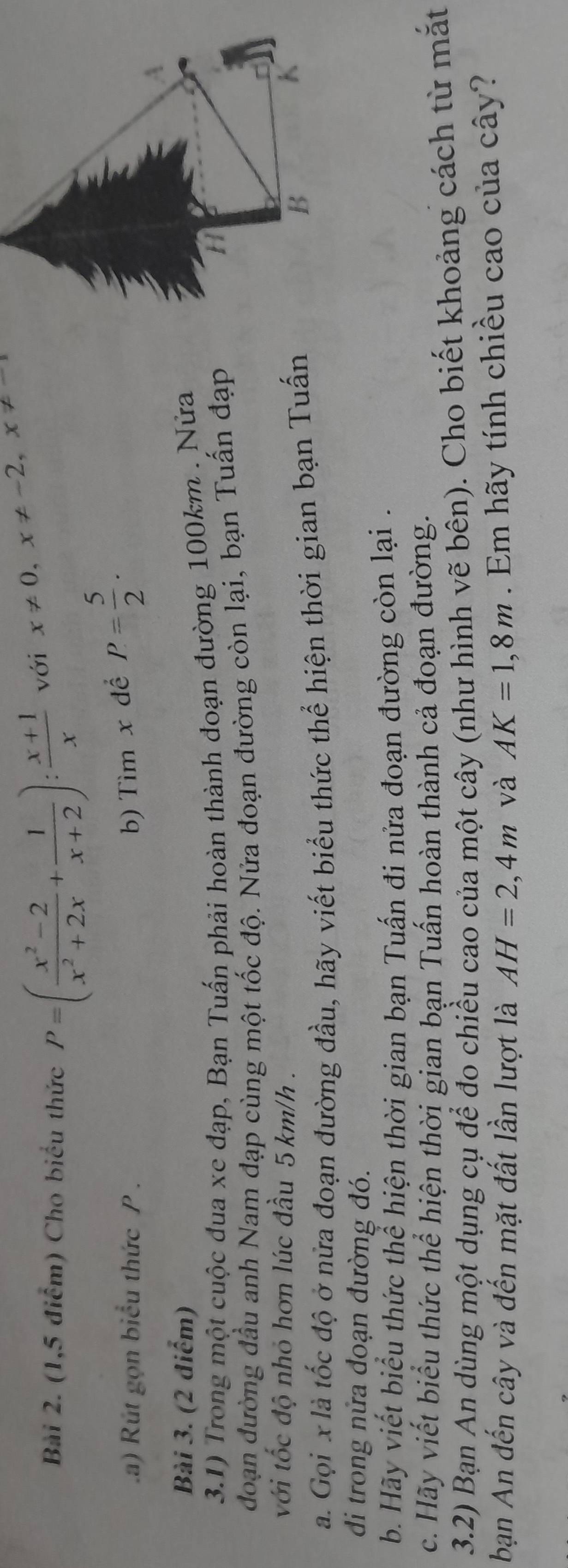 (1,5 điểm) Cho biểu thức P=( (x^2-2)/x^2+2x + 1/x+2 ): (x+1)/x  với x!= 0, x!= -2, x!= -1
a) Rút gọn biểu thức P. 
b) Tìm x để P= 5/2 ·
A 
Bài 3. (2 điểm) 
3.1) Trong một cuộc đua xe đạp, Bạn Tuấn phải hoàn thành đoạn đường 100km. Nửa 
đdoạn đường đầu anh Nam đạp cùng một tốc độ. Nửa đoạn đường còn lại, bạn Tuấn đạp 
với tốc độ nhỏ hơn lúc đầu 5 km/h. 
a. Gọi x là tốc độ ở nửa đoạn đường đầu, hãy viết biểu thức thể hiện thời gian bạn Tuấn 
B 
K 
di trong nửa đoạn đường đó. 
b. Hãy viết biểu thức thể hiện thời gian bạn Tuấn đi nửa đoạn đường còn lại . 
c. Hãy viết biểu thức thể hiện thời gian bạn Tuấn hoàn thành cả đoạn đường. 
3.2) Bạn An dùng một dụng cụ để đo chiều cao của một cây (như hình vẽ bên). Cho biết khoảng cách từ mắt 
bạn An đến cây và đến mặt đất lần lượt là AH=2,4m và AK=1,8m. Em hãy tính chiều cao của cây?