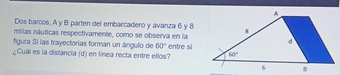 Dos barcos, A y B parten del embarcadero y avanza 6 y 8
millas náuticas respectivamente, como se observa en la
figura Si las trayectorias forman un ángulo de 60° entre si
¿Cuál es la distancia (d) en línea recta entre ellos?