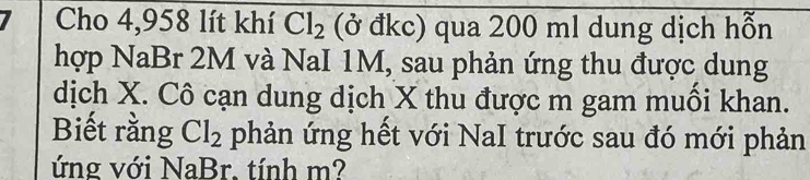 Cho 4,958 lít khí Cl_2 (ở đkc) qua 200 ml dung dịch hỗn 
hợp NaBr 2M và NaI 1M, sau phản ứng thu được dung 
dịch X. Cô cạn dung dịch X thu được m gam muồi khan. 
Biết rằng Cl_2 phản ứng hết với NaI trước sau đó mới phản 
ứng với NaBr. tính m?