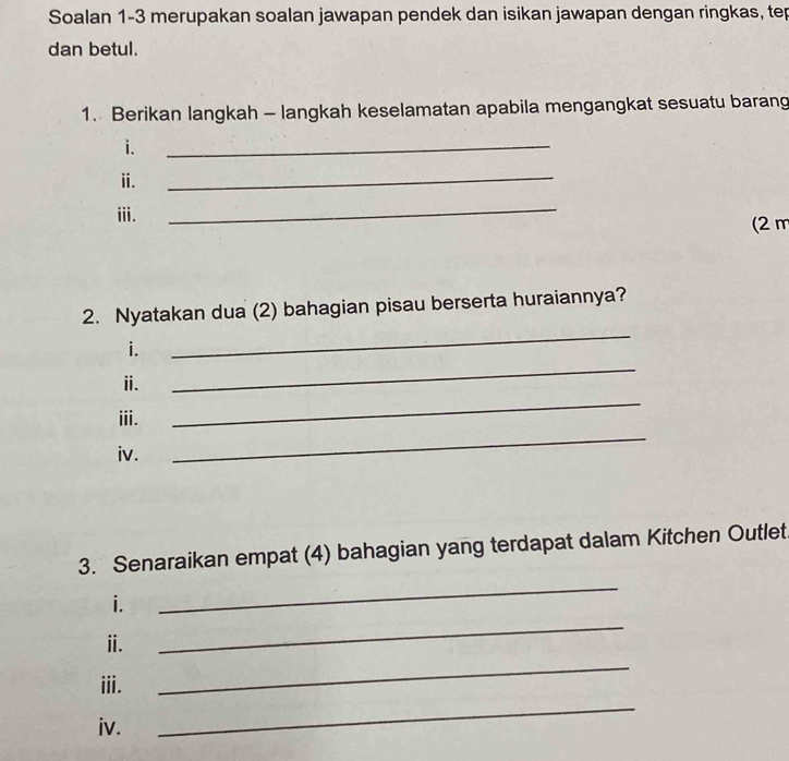 Soalan 1-3 merupakan soalan jawapan pendek dan isikan jawapan dengan ringkas, tep 
dan betul. 
1. Berikan langkah - langkah keselamatan apabila mengangkat sesuatu barang 
i. 
_ 
ii. 
_ 
_ 
iii. (2 m
2. Nyatakan dua (2) bahagian pisau berserta huraiannya? 
_ 
i. 
_ 
_ 
ⅱ. 
iii. 
iv. 
_ 
3. Senaraikan empat (4) bahagian yang terdapat dalam Kitchen Outlet 
i. 
_ 
_ 
ⅱ. 
_ 
_ 
ⅲi. 
iv.