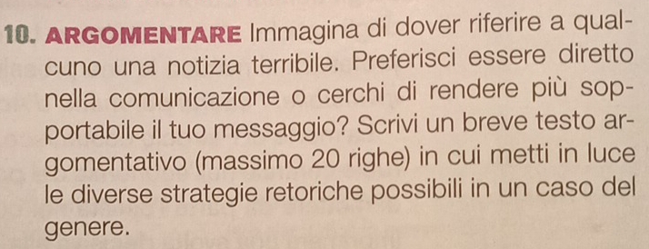 ARGOMENTARE Immagina di dover riferire a qual- 
cuno una notizia terribile. Preferisci essere diretto 
nella comunicazione o cerchi di rendere più sop- 
portabile il tuo messaggio? Scrivi un breve testo ar- 
gomentativo (massimo 20 righe) in cui metti in luce 
le diverse strategie retoriche possibili in un caso del 
genere.