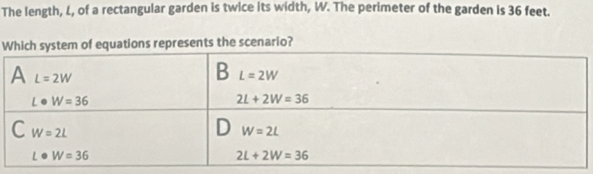 The length, L, of a rectangular garden is twice its width, W. The perimeter of the garden is 36 feet.
W equations represents the scenario?