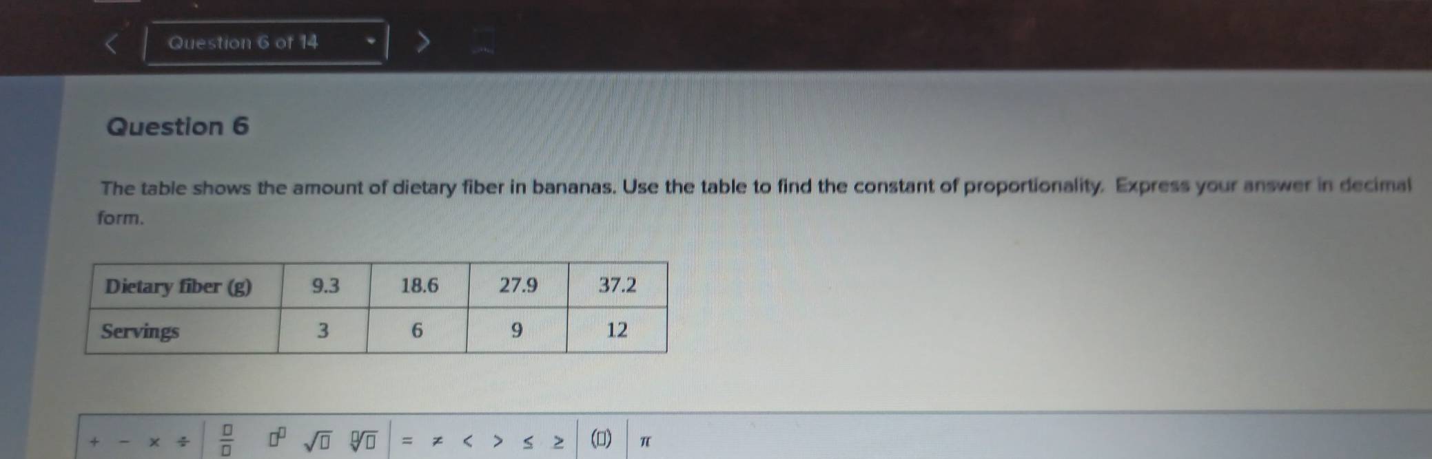 The table shows the amount of dietary fiber in bananas. Use the table to find the constant of proportionality. Express your answer in decimal 
form.
 □ /□   □^(□) sqrt(□ ) sqrt[□](□ ) = > () π
S