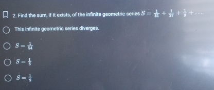 Find the sum, if it exists, of the infinite geometric series S= 1/81 + 1/27 + 1/9 +
This infinite geometric series diverges.
S= 1/54 
S= 1/6 
S= 1/9 