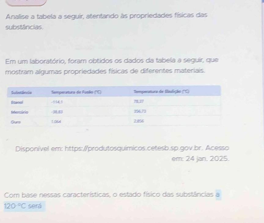 Analise a tabela a seguir, atentando às propriedades físicas das 
substâncias. 
Em um laboratório, foram obtidos os dados da tabela a seguir, que 
mostram algumas propriedades físicas de diferentes materiais. 
Disponível em: https://produtosquímicos.cetesb.sp.gov.br. Acesso 
em: 24 jan. 2025. 
Com base nessas características, o estado físico das substâncias a
120°C será