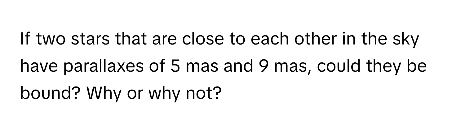 If two stars that are close to each other in the sky have parallaxes of 5 mas and 9 mas, could they be bound? Why or why not?