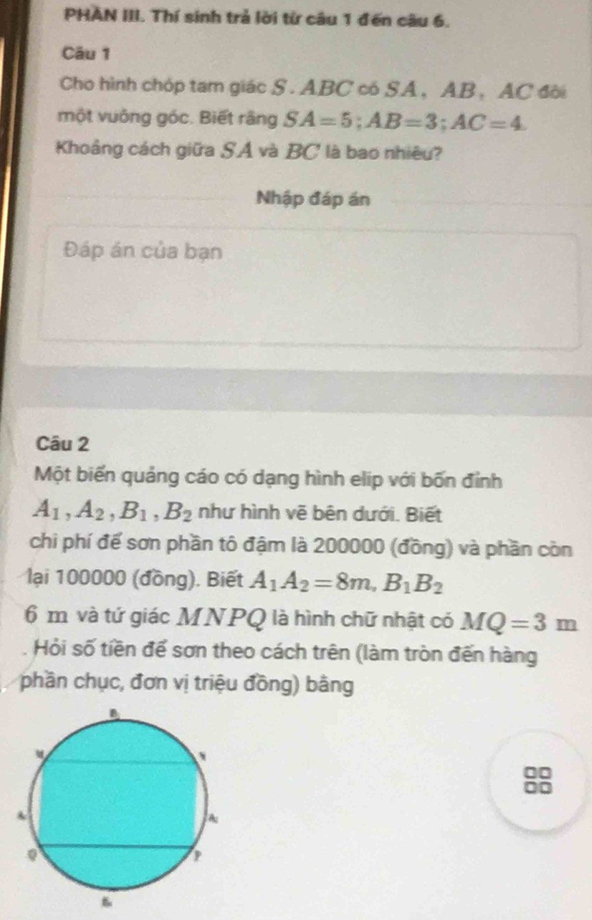 PHAN III. Thí sinh trả lời từ câu 1 đến câu 6. 
Câu 1 
Cho hình chóp tam giác S. ABC có SA, AB ， AC đôi 
một vuông góc. Biết rằng SA=5; AB=3; AC=4
Khoảng cách giữa SA và BC là bao nhiêu? 
Nhập đáp án 
Đáp án của bạn 
Câu 2 
Một biến quảng cáo có dạng hình elip với bốn đỉnh
A_1, A_2, B_1, B_2 như hình vẽ bên dưới. Biết 
chi phí để sơn phần tô đậm là 200000 (đồng) và phần còn 
lại 100000 (đồng). Biết A_1A_2=8m, B_1B_2
6 m và tứ giác MNPQ là hình chữ nhật có MQ=3m
Hỏi số tiền để sơn theo cách trên (làm tròn đến hàng 
phần chục, đơn vị triệu đồng) bằng