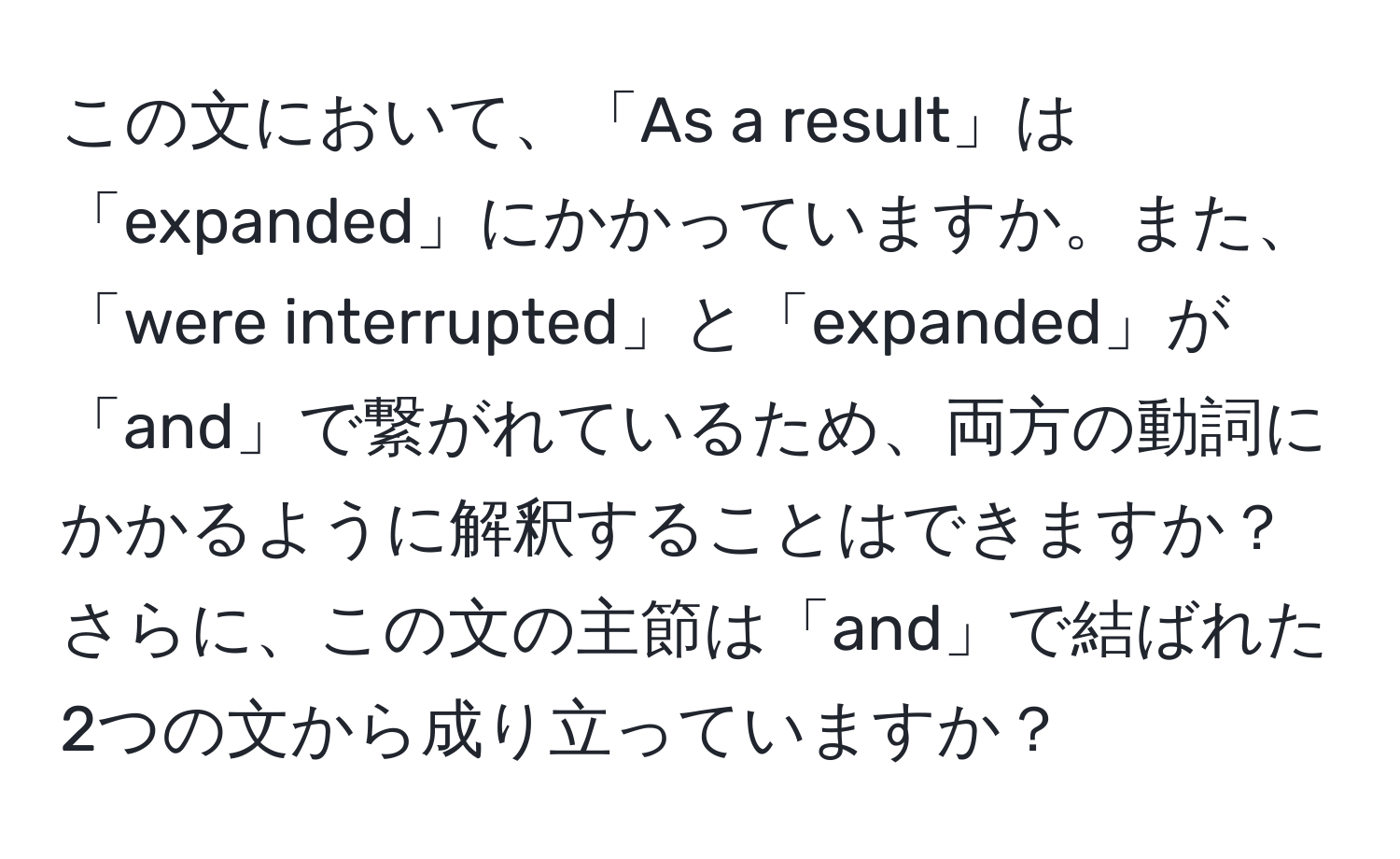 この文において、「As a result」は「expanded」にかかっていますか。また、「were interrupted」と「expanded」が「and」で繋がれているため、両方の動詞にかかるように解釈することはできますか？さらに、この文の主節は「and」で結ばれた2つの文から成り立っていますか？