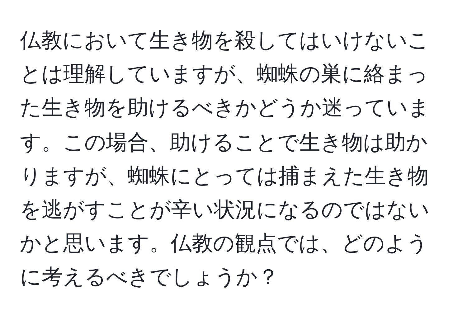 仏教において生き物を殺してはいけないことは理解していますが、蜘蛛の巣に絡まった生き物を助けるべきかどうか迷っています。この場合、助けることで生き物は助かりますが、蜘蛛にとっては捕まえた生き物を逃がすことが辛い状況になるのではないかと思います。仏教の観点では、どのように考えるべきでしょうか？