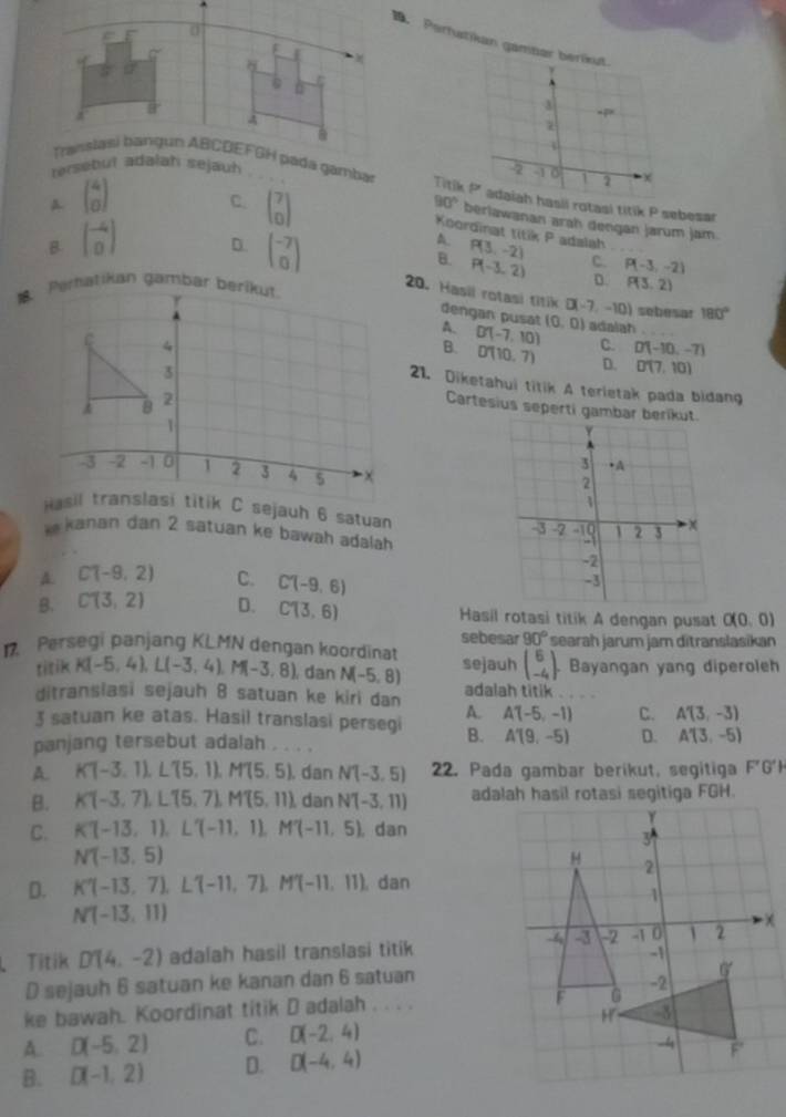 Pertutikan gamber berikut.
A
a
  
-2 1 o 1 x
Trt p adaiah hasii rotasi titik P sebesar
A beginpmatrix 4 0endpmatrix
90° berlawanan arah dengan jarum jam.
C. beginpmatrix 7 0endpmatrix A. P(3,-2)
Koordinat titik P adalah
B beginbmatrix -4 0endbmatrix D. beginpmatrix -7 0endpmatrix
C. P(-3,-2)
B. P(-3,2) D. P(3,2)

20. Hasil rotasi titik dengan pusat (0,0) adalah .
D(-7,-10) sebesar 180°
4. D'(-7,10) C. D(-10,-7)
B. D'(10,7) D. D(7,10)
21. Diketahui titik A terietak pada bidang
Cartesius seperti gambar berikut.
Hasil translasi titik C sejauh 6 satuan 
k  kanan dan 2 satuan ke bawah adalah
A. C(-9,2) C. C(-9,6)
B. C(3,2) D. C(3,6) Hasil rotasi titik A dengan pusat O(0,0)
sebesar 90°
1 Persegi panjang KLMN dengan koordinat sejauh beginpmatrix 6 -4endpmatrix . searah jarum jam ditranslasikan
. Bayangan yang diperoleh
titik K(-5,4),L(-3,4),M(-3,8) , dan N(-5,8) adalah titik .
ditransiasi sejauh 8 satuan ke kiri dan
A. A'(-5,-1) C. A'(3,-3)
3 satuan ke atas. Hasil translasi persegi B. A'(9,-5) D. A'(3,-5)
panjang tersebut adalah . . . .
A. KT-3,11,LT5,1),MT(5,5),. dan N'(-3,5) 22. Pada gambar berikut, segitiga F'G'H
B. K(-3,7),L'(5,7),M'(5,11), dan N'(-3,11)
C. KT-13,1),LT(-11,1),M'(-11,5), dan
N(-13,5)
D. K'(-13,7),L'(-11,7),M'(-11,11) dan
N(-13,11)
、 Titik D'(4,-2) adalah hasil translasi titik
D sejauh 6 satuan ke kanan dan 6 satuan
ke bawah. Koordinat titik D adalah . . . .
A. D(-5,2) C. D(-2,4)
B. D(-1,2) D. D(-4,4)