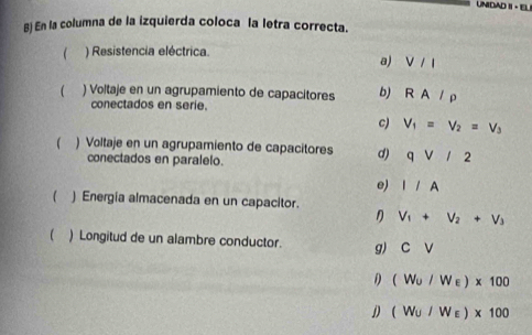 UNIDAD II - EL
B) En la columna de la izquierda coloca la letra correcta.
 ) Resistencia eléctrica.
a) V/I
( ) Voltaje en un agrupamiento de capacitores b) RA/rho
conectados en serie.
c) V_1=V_2=V_3
 ) Voltaje en un agrupamiento de capacitores d) qvee /2
conectados en paralelo.
e) I/A
( ) Energia almacenada en un capacitor.
V_1+V_2+V_3
( ) Longitud de un alambre conductor. g) CV
1 (W_U/W_E)* 100
D (W_U/W_E)* 100