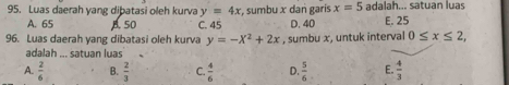 Luas daerah yang dibatasi oleh kurva y=4x , sumbu x dan garis x=5 adalah... satuan luas
A. 65 A. 50 C. 45 D. 40 E. 25
96. Luas daerah yang dibatasi oleh kurva y=-X^2+2x , sumbu x, untuk interval 0≤ x≤ 2, 
adalah ... satuan luas
A.  2/6  B.  2/3  C.  4/6  D.  5/6  E.  4/3 