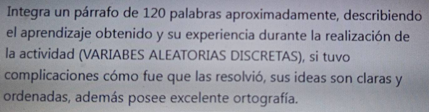 Integra un párrafo de 120 palabras aproximadamente, describiendo 
el aprendizaje obtenido y su experiencia durante la realización de 
la actividad (VARIABES ALEATORIAS DISCRETAS), si tuvo 
complicaciones cómo fue que las resolvió, sus ideas son claras y 
ordenadas, además posee excelente ortografía.