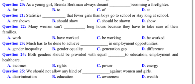 As a young girl, Brenda Berkman always dreamt _becoming a firefighter.
A. for B. to C. of D. at
Question 21: Statistics _that fewer girls than boys go to school or stay long at school.
A. are shown B. should show C. should be shown D. show
Question 22: Many women can't _long hours because they have to take care of their
families.
A. work B. have worked C. be working D. be worked
Question 23: Much has to be done to achieve _in employment opportunities.
A. gender inequality B. gender equality C. generation gap D. difference
Question 24: Both genders should be provided with equal _to education, employment and
healthcare.
A. incomes B. rights C. power D. energy
Question 25: We should not allow any kind of_ against women and girls.
A. discrimination B. education C. awareness D. wealth