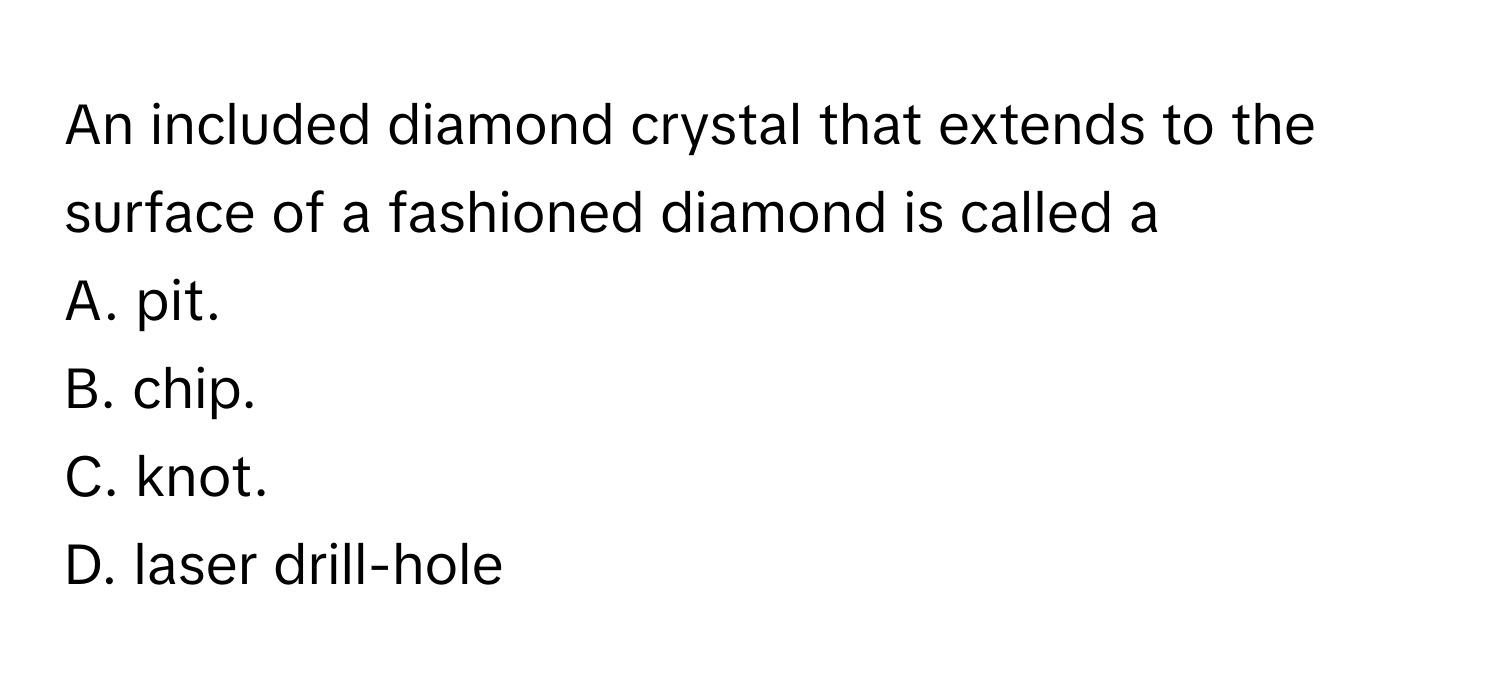 An included diamond crystal that extends to the surface of a fashioned diamond is called a
A. pit.
B. chip.
C. knot.
D. laser drill-hole