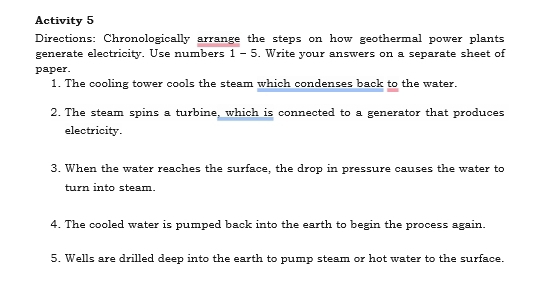 Activity 5 
Directions: Chronologically arrange the steps on how geothermal power plants 
generate electricity. Use numbers 1 - 5. Write your answers on a separate sheet of 
paper 
1. The cooling tower cools the steam which condenses back to the water. 
2. The steam spins a turbine, which is connected to a generator that produces 
electricity. 
3. When the water reaches the surface, the drop in pressure causes the water to 
turn into steam. 
4. The cooled water is pumped back into the earth to begin the process again. 
5. Wells are drilled deep into the earth to pump steam or hot water to the surface.