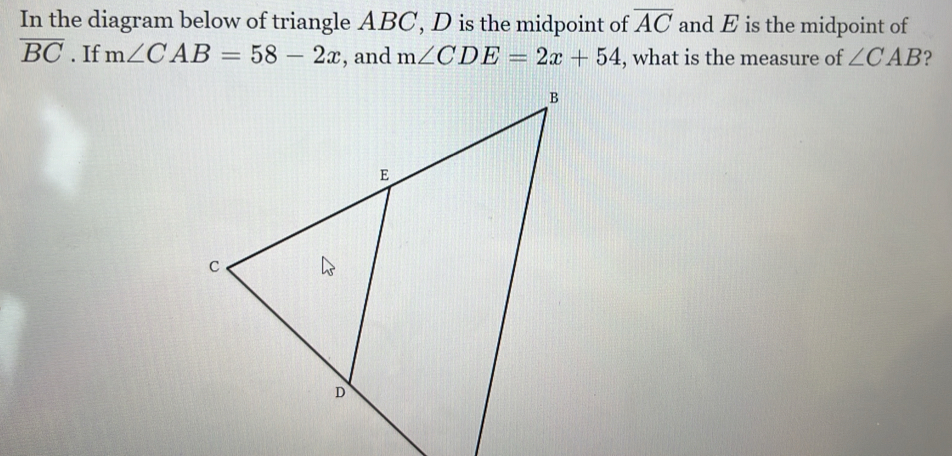 In the diagram below of triangle ABC, D is the midpoint of overline AC and E is the midpoint of
overline BC. If m∠ CAB=58-2x , and m∠ CDE=2x+54 , what is the measure of ∠ CAB 2